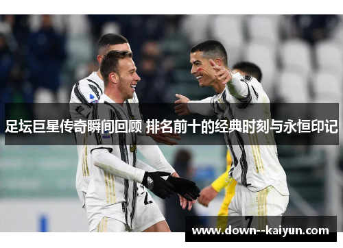 足坛巨星传奇瞬间回顾 排名前十的经典时刻与永恒印记