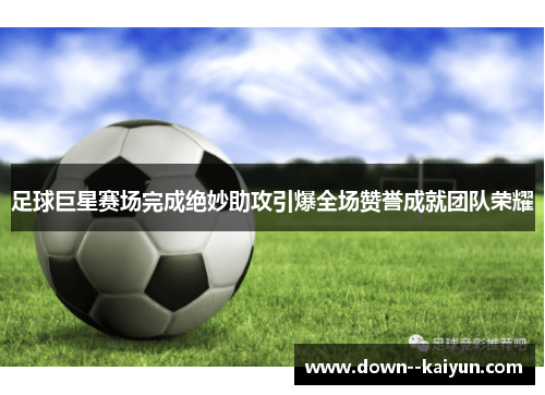 足球巨星赛场完成绝妙助攻引爆全场赞誉成就团队荣耀 足球巨星赛场完成绝妙助攻引爆全场赞誉成就团队荣耀