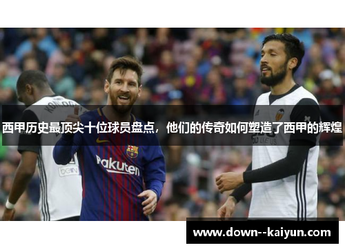 西甲历史最顶尖十位球员盘点，他们的传奇如何塑造了西甲的辉煌