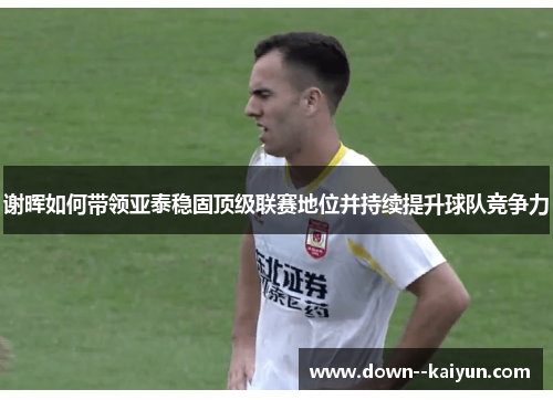 谢晖如何带领亚泰稳固顶级联赛地位并持续提升球队竞争力