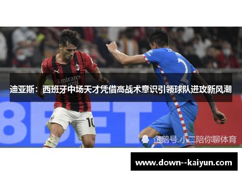 迪亚斯：西班牙中场天才凭借高战术意识引领球队进攻新风潮