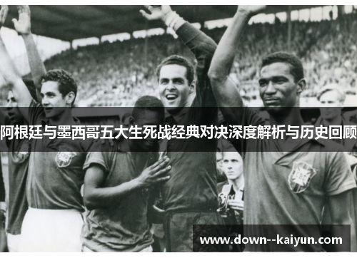 阿根廷与墨西哥五大生死战经典对决深度解析与历史回顾 阿根廷与墨西哥五大生死战经典对决深度解析与历史回顾