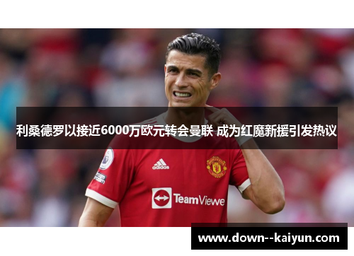 利桑德罗以接近6000万欧元转会曼联 成为红魔新援引发热议