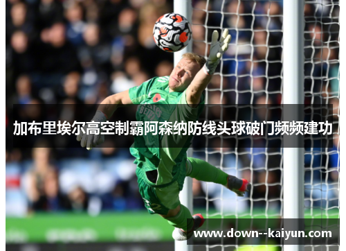 加布里埃尔高空制霸阿森纳防线头球破门频频建功 加布里埃尔高空制霸阿森纳防线头球破门频频建功