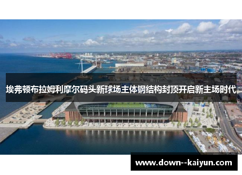 埃弗顿布拉姆利摩尔码头新球场主体钢结构封顶开启新主场时代