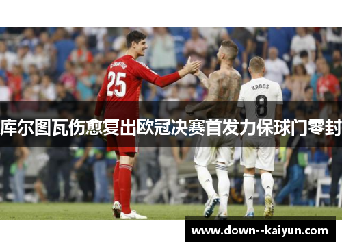 库尔图瓦伤愈复出欧冠决赛首发力保球门零封 库尔图瓦伤愈复出欧冠决赛首发力保球门零封