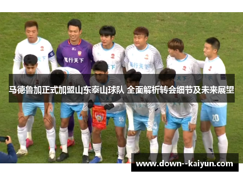 马德鲁加正式加盟山东泰山球队 全面解析转会细节及未来展望
