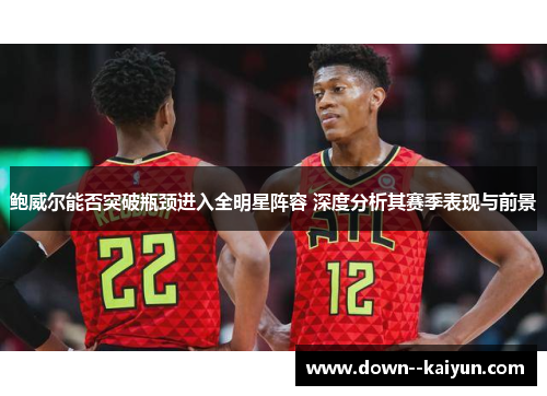 鲍威尔能否突破瓶颈进入全明星阵容 深度分析其赛季表现与前景