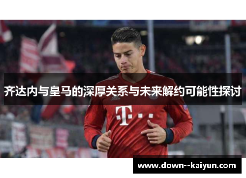 齐达内与皇马的深厚关系与未来解约可能性探讨