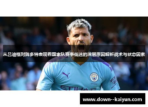 从吕迪格对阵多特表现看国家队赛事低迷的深层原因解析战术与状态因素