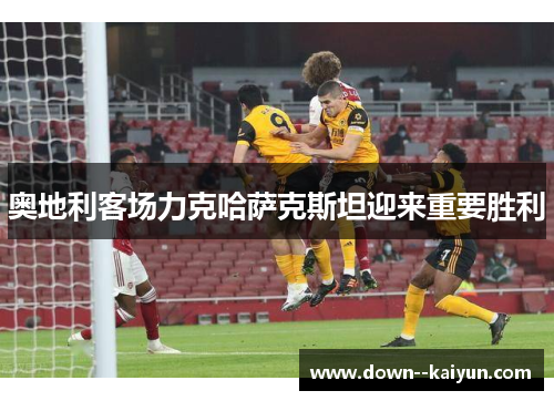 奥地利客场力克哈萨克斯坦迎来重要胜利 奥地利客场力克哈萨克斯坦迎来重要胜利